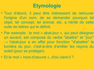 Etymologie 
● Tout d'abord, il peut être intéressant de retrouver 
l'origine d'un nom, de se demander pourquoi tel 
objet, tel concept, tel animal, etc. a hérité de cette 
suite de lettres qui le définit. 
● Par exemple : le mot « abat-jour », qui peut désigner 
un auvent, est composé du verbe ''abattre'' et ''jour'' 
→ l'abat-jour a en effet pour fonction ''d'abattre'' la 
lumière du jour, c'est-à-dire d'arrêter les rayons du 
soleil (pour se protéger). 
● Et le mot « hors-d'oeuvre », d'où vient-il ? 
 