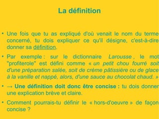 La définition 
● Une fois que tu as expliqué d'où venait le nom du terme 
concerné, tu dois expliquer ce qu'il désigne, c'est-à-dire 
donner sa définition. 
● Par exemple : sur le dictionnaire Larousse , le mot 
''profiterole'' est défini comme « un petit chou fourré soit 
d'une préparation salée, soit de crème pâtissière ou de glace 
à la vanille et nappé, alors, d'une sauce au chocolat chaud. » 
● → Une définition doit donc être concise : tu dois donner 
une explication brève et claire. 
● Comment pourrais-tu définir le « hors-d'oeuvre » de façon 
concise ? 
 