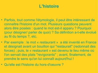 L'histoire 
● Parfois, tout comme l'étymologie, il peut être intéressant de 
connaître l'histoire d'un mot. Plusieurs questions peuvent 
alors être posées : quand le mot est-il apparu ? Pourquoi 
(pour désigner/ parler de quoi) ? Sa définition a-t-elle évolué 
au fil du temps ?, etc. 
● Par exemple : le mot « restaurant » a été inventé en France 
et désignait avant un bouillon qui ''restaurait'' (redonnait des 
forces) ; puis, le « restaurant » est devenu le lieu même où 
l'on servait des plats ''revigorants'' ; avant, finalement, de 
prendre le sens qu'on lui connaît aujourd'hui ! 
● Qu'elle est l'histoire du hors-d'oeuvre ? 
 
