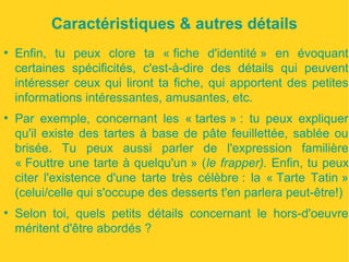 Caractéristiques & autres détails 
● Enfin, tu peux clore ta « fiche d'identité » en évoquant 
certaines spécificités, c'est-à-dire des détails qui peuvent 
intéresser ceux qui liront ta fiche, qui apportent des petites 
informations intéressantes, amusantes, etc. 
● Par exemple, concernant les « tartes » : tu peux expliquer 
qu'il existe des tartes à base de pâte feuillettée, sablée ou 
brisée. Tu peux aussi parler de l'expression familière 
« Fouttre une tarte à quelqu'un » (le frapper). Enfin, tu peux 
citer l'existence d'une tarte très célèbre : la « Tarte Tatin » 
(celui/celle qui s'occupe des desserts t'en parlera peut-être!) 
● Selon toi, quels petits détails concernant le hors-d'oeuvre 
méritent d'être abordés ? 
 