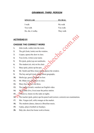 GRAMMAR: THIRD PERSON


              SINGULAR                                    PLURAL

              I walk                                      We walk
              You walk                                    You walk
              He, she, it walks                           They walk



ACTIVIDAD 01

CHOOSE THE CORRECT WORD
1.    John (walk, walks) into the room.
2.    The girl (look, looks) out the window.
3.    I (open, opens) the door in class.
4.    You (write, writes) your name.
5.    We (pick, picks) up our notebooks.
6.    The student (sit, sits) on his chair.
7.    Mary (pick, picks) up her pen.
8.    Mr. Smith and Miss Jones (open, opens) the window.
9.    The boy and girl (read, reads) about geography.
10.   Sheila (go, goes) to school on foot.
11.   Mr. Blake (sit, sits) down in class.
12.   Mary (has, have) a red dress.
13.   The teacher (watch, watches) an English video.
14.   My friends (live, lives) near the police station.
15.   I (listen to, listens to) the radio at nights.
16.   The teacher (pick, picks) ups his pencil and (correct, corrects) our examinations.
17.   Mrs. Vargas (sell, sells) oranges at the market.
18.   The students (dance, dances) a Brazilian music.
19.   I (play, plays) football on Sundays.
20.   Daly (do, does) her home work at home.
 