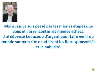 Moi aussi, je suis passé par les mêmes étapes que
      vous et j'ai rencontré les mêmes échecs.
J'ai dépensé beaucoup d'argent pour faire venir du
monde sur mon site en utilisant les liens sponsorisés
                     et la publicité.
 