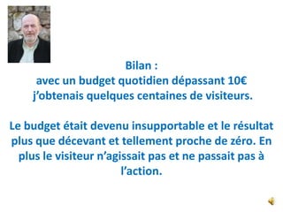 Bilan :
     avec un budget quotidien dépassant 10€
    j’obtenais quelques centaines de visiteurs.

Le budget était devenu insupportable et le résultat
plus que décevant et tellement proche de zéro. En
  plus le visiteur n’agissait pas et ne passait pas à
                        l’action.
 
