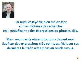 J'ai aussi essayé de bien me classer
           sur les moteurs de recherche
en « peaufinant » des expressions ou phrases clés.

  Mes concurrents étaient toujours devant moi.
Sauf sur des expressions très pointues. Mais sur ces
   dernières le trafic n’était pas au rendez-vous.
 