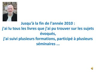 Jusqu'à la fin de l'année 2010 :
j'ai lu tous les livres que j'ai pu trouver sur les sujets
                         évoqués,
 j'ai suivi plusieurs formations, participé à plusieurs
                       séminaires ...
 