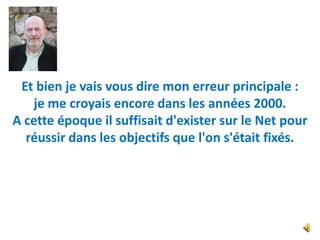 Et bien je vais vous dire mon erreur principale :
   je me croyais encore dans les années 2000.
A cette époque il suffisait d'exister sur le Net pour
  réussir dans les objectifs que l'on s'était fixés.
 