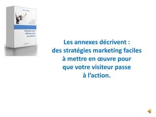 Les annexes décrivent :
des stratégies marketing faciles
   à mettre en œuvre pour
   que votre visiteur passe
           à l’action.
 