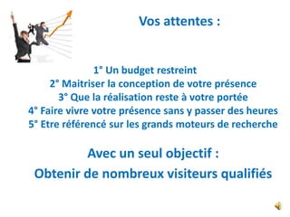 Vos attentes :


               1° Un budget restreint
     2° Maitriser la conception de votre présence
       3° Que la réalisation reste à votre portée
4° Faire vivre votre présence sans y passer des heures
5° Etre référencé sur les grands moteurs de recherche

         Avec un seul objectif :
 Obtenir de nombreux visiteurs qualifiés
 