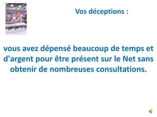 Vos déceptions :



vous avez dépensé beaucoup de temps et
d'argent pour être présent sur le Net sans
  obtenir de nombreuses consultations.
 