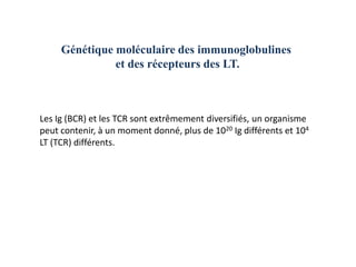 Génétique moléculaire des immunoglobulines
               et des récepteurs des LT.



Les Ig (BCR) et les TCR sont extrêmement diversifiés, un organisme
peut contenir, à un moment donné, plus de 1020 Ig différents et 104
LT (TCR) différents.
 