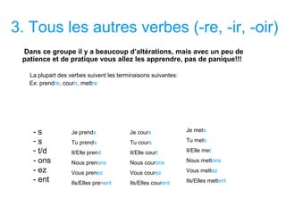 3. Tous les autres verbes (-re, -ir, -oir)
Dans ce groupe il y a beaucoup d’altérations, mais avec un peu de
patience et de pratique vous allez les apprendre, pas de panique!!!
La plupart des verbes suivent les terminaisons suivantes:
Ex: prendre, courir, mettre
- s
- s
- t/d
- ons
- ez
- ent
Je prends
Tu prends
Il/Elle prend
Nous prenons
Vous prenez
Ils/Elles prenent
Je cours
Tu cours
Il/Elle court
Nous courons
Vous courez
Ils/Elles courent
Je mets
Tu mets
Il/Elle met
Nous mettons
Vous mettez
Ils/Elles mettent
 