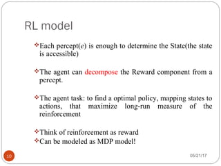 RL model
05/21/1710
Each percept(e) is enough to determine the State(the state
is accessible)
The agent can decompose the Reward component from a
percept.
The agent task: to find a optimal policy, mapping states to
actions, that maximize long-run measure of the
reinforcement
Think of reinforcement as reward
Can be modeled as MDP model!
 