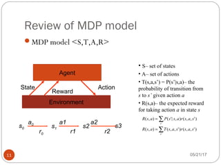 Review of MDP model
05/21/1711
MDP model <S,T,A,R>
Agent
Environment
State
Reward
Action
s0
r0
a0
s1
a1
r1
s2
a2
r2
s3
• S– set of states
• A– set of actions
• T(s,a,s’) = P(s’|s,a)– the
probability of transition from
s to s’ given action a
• R(s,a)– the expected reward
for taking action a in state s
∑
∑
=
=
'
'
)',,()',,(),(
)',,(),|'(),(
s
s
sasrsasTasR
sasrassPasR
 