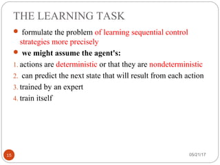 THE LEARNING TASK
05/21/1715
 formulate the problem of learning sequential control
strategies more precisely
 we might assume the agent's:
1. actions are deterministic or that they are nondeterministic
2. can predict the next state that will result from each action
3. trained by an expert
4. train itself
 
