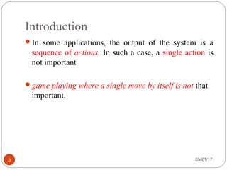 Introduction
05/21/173
In some applications, the output of the system is a
sequence of actions. In such a case, a single action is
not important
game playing where a single move by itself is not that
important.
 