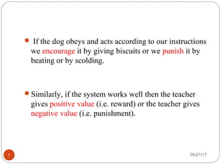 05/21/177
 If the dog obeys and acts according to our instructions
we encourage it by giving biscuits or we punish it by
beating or by scolding.
Similarly, if the system works well then the teacher
gives positive value (i.e. reward) or the teacher gives
negative value (i.e. punishment).
 