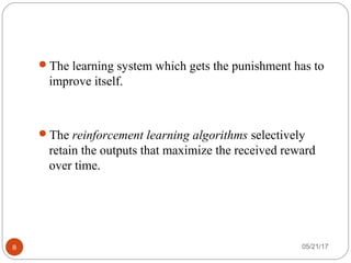 05/21/178
The learning system which gets the punishment has to
improve itself.
The reinforcement learning algorithms selectively
retain the outputs that maximize the received reward
over time.
 
