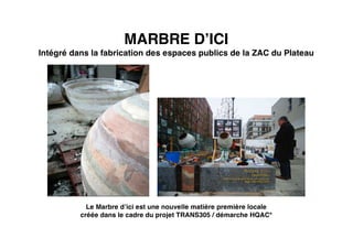 MARBRE D’ICI
Intégré dans la fabrication des espaces publics de la ZAC du Plateau
Le Marbre d’ici est une nouvelle matière première locale
créée dans le cadre du projet TRANS305 / démarche HQAC*
 