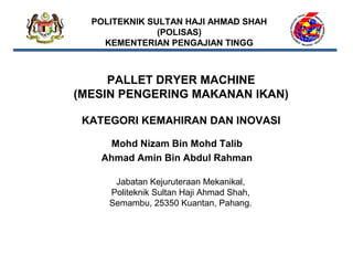 POLITEKNIK SULTAN HAJI AHMAD SHAH
(POLISAS)
KEMENTERIAN PENGAJIAN TINGG

PALLET DRYER MACHINE
(MESIN PENGERING MAKANAN IKAN)
 
KATEGORI KEMAHIRAN DAN INOVASI
Mohd Nizam Bin Mohd Talib
 
Ahmad Amin Bin Abdul Rahman
Jabatan Kejuruteraan Mekanikal,
Politeknik Sultan Haji Ahmad Shah,
Semambu, 25350 Kuantan, Pahang.

 