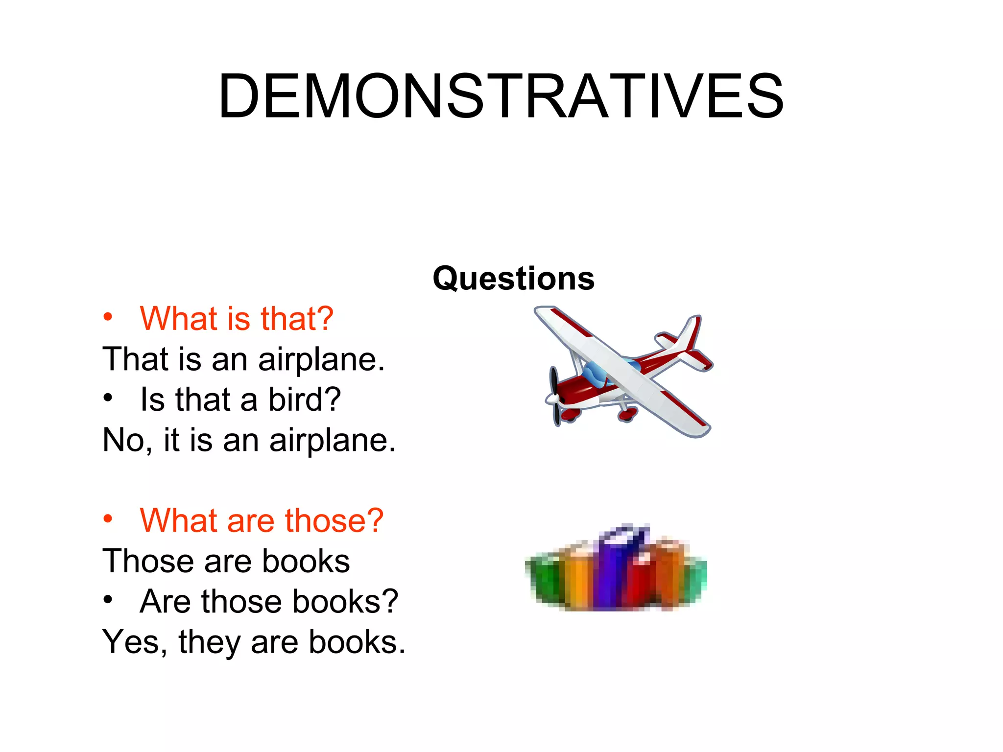 DEMONSTRATIVES Questions What is that?   That is an airplane. Is that a bird?  No, it is an airplane. What are those?   Those are books Are those books?  Yes, they are books. 