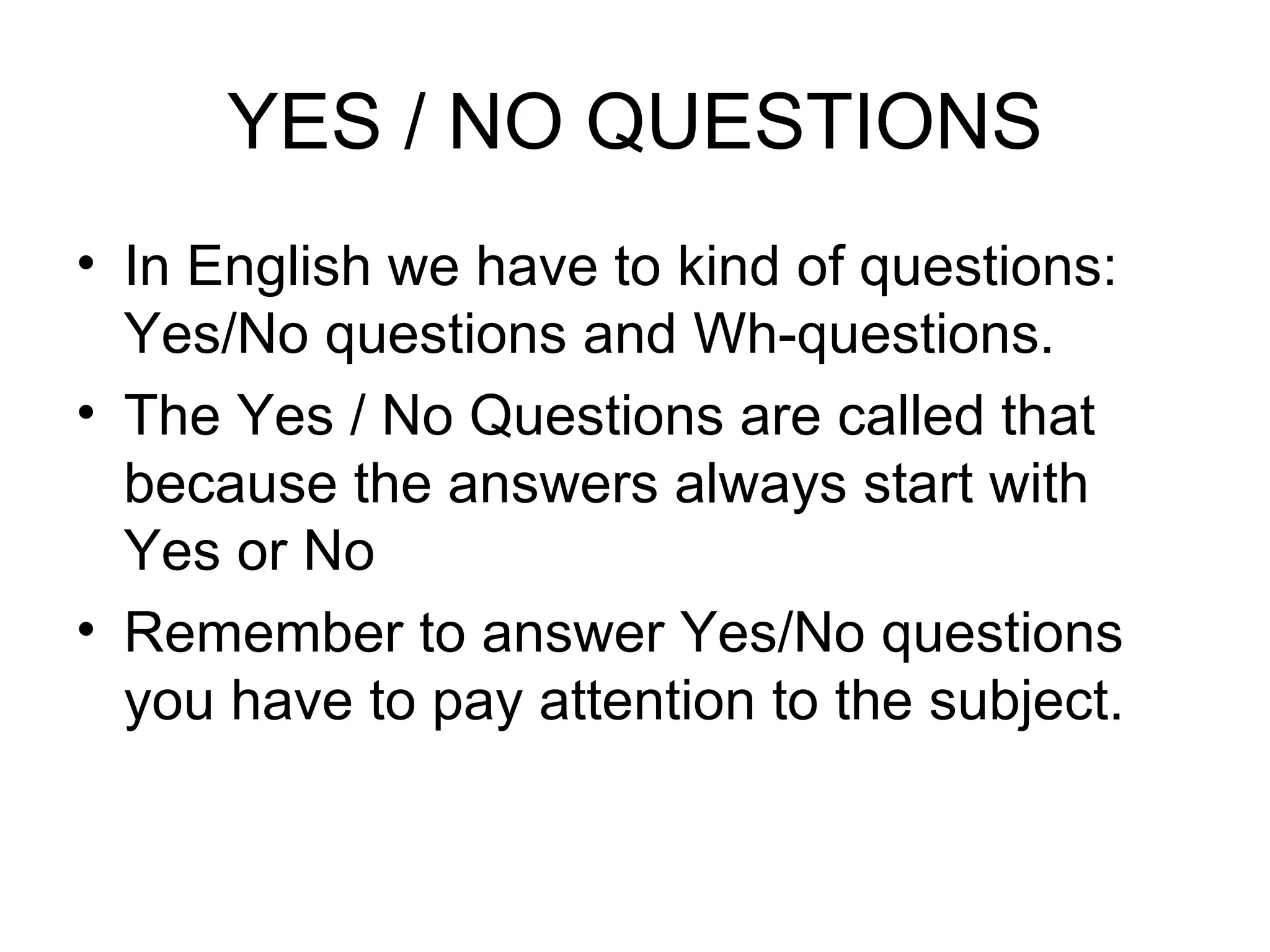 YES / NO QUESTIONS In English we have to kind of questions: Yes/No questions and Wh-questions. The Yes / No Questions are called that because the answers always start with Yes or No Remember to answer Yes/No questions you have to pay attention to the subject. 