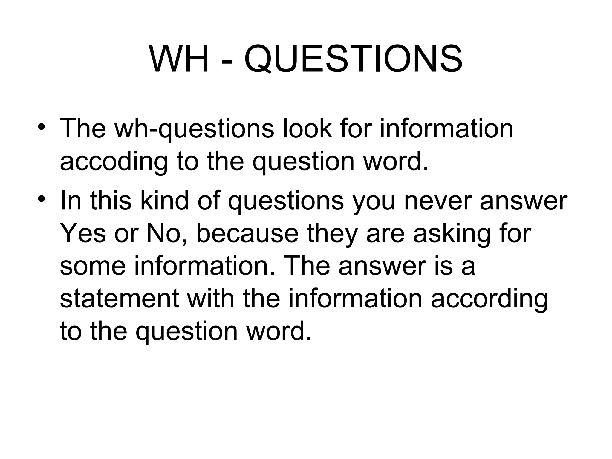 WH - QUESTIONS The wh-questions look for information accoding to the question word. In this kind of questions you never answer Yes or No, because they are asking for some information. The answer is a statement with the information according to the question word. 