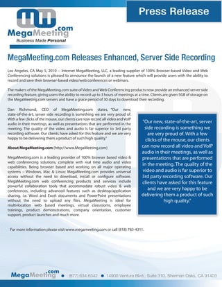 Press Release
                               com
     Business Made Personal



MegaMeeting.com Releases Enhanced, Server Side Recording
Los Angeles, CA May 5, 2010 -- Internet MegaMeeting, LLC, a leading supplier of 100% Browser-based Video and Web
Conferencing solutions is pleased to announce the launch of a new feature which will provide users with the ability to
record and save their browser-based video/web conferences or webinars.

The makers of the MegaMeeting.com suite of Video and Web Conferencing products now provide an enhanced server side
recording feature, giving users the ability to record up to 3 hours of meetings at a time. Clients are given 5GB of storage on
the MegaMeeting.com servers and have a grace period of 30 days to download their recording.

Dan Richmond, CEO of MegaMeeting.com states, “Our new,
state-of-the-art, server side recording is something we are very proud of.
With a few clicks of the mouse, our clients can now record all video and VoIP
audio in their meetings, as well as presentations that are performed in the         “Our new, state-of-the-art, server
meeting. The quality of the video and audio is far superior to 3rd party             side recording is something we
recording software. Our clients have asked for this feature and we are very            are very proud of. With a few
happy to be delivering them a product of such high quality."                          clicks of the mouse, our clients
About MegaMeeting.com (http://www.MegaMeeting.com)                                  can now record all video and VoIP
                                                                                    audio in their meetings, as well as
MegaMeeting.com is a leading provider of 100% browser based video &                 presentations that are performed
web conferencing solutions, complete with real time audio and video
capabilities. Being browser based and working on all major operating
                                                                                    in the meeting. The quality of the
systems – Windows, Mac & Linux; MegaMeeting.com provides universal                  video and audio is far superior to
access without the need to download, install or con gure software.                  3rd party recording software. Our
MegaMeeting.com web conferencing products and services include                      clients have asked for this feature
powerful collaboration tools that accommodate robust video & web
conferences, including advanced features such as desktop/application                   and we are very happy to be
sharing, i.e. Word and Excel documents and PowerPoint presentations                 delivering them a product of such
without the need to upload any les. MegaMeeting is ideal for                                    high quality."
multi-location web based meetings, virtual classrooms, employee
trainings, product demonstrations, company orientation, customer
support, product launches and much more.


 For more information please visit www.megameeting.com or call (818) 783-4311.




                         com
                                      (877) 634.6342          14900 Ventura Blvd., Suite 310, Sherman Oaks, CA 91403
 
