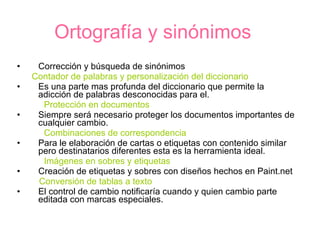 Ortografía y sinónimos Corrección y búsqueda de sinónimos Contador de palabras y personalización del diccionario Es una parte mas profunda del diccionario que permite la adicción de palabras desconocidas para el. Protección en documentos Siempre será necesario proteger los documentos importantes de cualquier cambio. Combinaciones de correspondencia Para le elaboración de cartas o etiquetas con contenido similar pero destinatarios diferentes esta es la herramienta ideal. Imágenes en sobres y etiquetas Creación de etiquetas y sobres con diseños hechos en Paint.net Conversión de tablas a texto El control de cambio notificaría cuando y quien cambio parte editada con marcas especiales. 