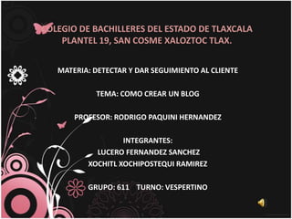 COLEGIO DE BACHILLERES DEL ESTADO DE TLAXCALA
    PLANTEL 19, SAN COSME XALOZTOC TLAX.


   MATERIA: DETECTAR Y DAR SEGUIMIENTO AL CLIENTE

            TEMA: COMO CREAR UN BLOG

       PROFESOR: RODRIGO PAQUINI HERNANDEZ

                   INTEGRANTES:
            LUCERO FERNANDEZ SANCHEZ
          XOCHITL XOCHIPOSTEQUI RAMIREZ

          GRUPO: 611 TURNO: VESPERTINO
 