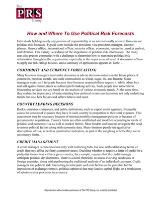 How and Where To Use Political Risk Forecasts
Individuals holding nearly any position of responsibility in an internationally oriented firm can use
political risk forecasts. Typical users include the president, vice president, manager, director,
planner, finance officer, international officer, security officer, economist, researcher, market analyst,
and librarian. This variety is evidence of the importance of political risk information. The many
uses also present companies with a challenge to determine how to maximize political risk
information throughout the organization, especially in the major areas of need. A discussion of how
to apply our risk ratings follows, and a summary of applications appears in Table 1.

COMMODITY AND CURRENCY FORECASTING
Many business managers must make decisions or advise decision-makers on the future prices of
currencies, precious metals, and such commodities as wheat, sugar, tin, and bauxite. Some
managers make such forecasts because their business responsibilities require it, while others buy
and sell against future prices as a direct profit making activity. Such people also subscribe to
forecasting services that are based on the analysis of various economic trends. At the same time,
they realize the importance of understanding how political events can determine not only underlying
trends, but also how buyers and sellers behave and react.

COUNTRY LENDING DECISIONS
Banks, insurance companies, and public institutions, such as export credit agencies, frequently
assess the amount of exposure they have in each country in proportion to their total exposure. This
assessment may be necessary because of internal portfolio management policies or because of
governmental regulations. Country limits are often established and modified according to levels of
political and economic risk as well as market factors. Most lenders and insurers recognize the need
to assess political factors along with economic data. Many business people use qualitative
descriptions of risk, as well as quantitative indicators, as part of the weighting scheme they use to
set country limits.

CREDIT MANAGEMENT
A credit manager is concerned not only with collecting bills, but also with establishing terms of
credit that may affect the firm's competitiveness. Deciding whether to require a letter of credit for a
particular transaction within a given country, for example, requires that the credit manager
anticipate political developments. There is a need, therefore, to assess evolving conditions in
foreign countries, along with performing the traditional analysis of an individual customer. Credit
managers use political risk forecasting to anticipate such risk factors as the potential for the
imposition of exchange controls, political upheaval that may lead to capital flight, or a breakdown
of administrative processes in a country.




                      Reproduction without written permission of The PRS Group, Inc. is strictly prohibited
 