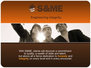 Engineering Integrity. With S&ME, clients will discover a commitment  to quality, a wealth of skills and talent,  but above all a fierce dedication to  honesty  and  integrity  on every level and in every encounter. 