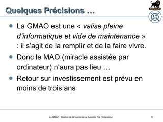 Quelques Précisions … La GMAO est une «  valise pleine d’informatique et vide de maintenance  » : il s’agit de la remplir et de la faire vivre. Donc le MAO (miracle assistée par ordinateur) n’aura pas lieu … Retour sur investissement est prévu en moins de trois ans La GMAO : Gestion de la Maintenance Assistée Par Ordianateur 