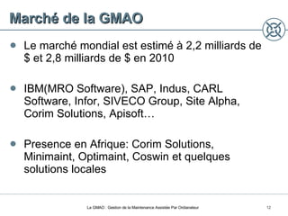 Marché de la GMAO Le marché mondial est estimé à 2,2 milliards de  $ et 2,8 milliards de $ en 2010 IBM(MRO Software), SAP, Indus, CARL Software, Infor, SIVECO Group, Site Alpha, Corim Solutions, Apisoft… Presence en Afrique: Corim Solutions, Minimaint, Optimaint, Coswin et quelques solutions locales La GMAO : Gestion de la Maintenance Assistée Par Ordianateur 