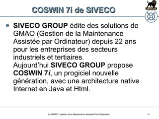 COSWIN 7i de SIVECO SIVECO GROUP  édite des solutions de GMAO (Gestion de la Maintenance Assistée par Ordinateur) depuis 22 ans pour les entreprises des secteurs industriels et tertiaires. Aujourd’hui  SIVECO GROUP  propose  COSWIN 7 i , un progiciel nouvelle génération, avec une architecture native Internet en Java et Html.  La GMAO : Gestion de la Maintenance Assistée Par Ordianateur 