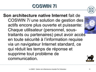 COSWIN 7i Son architecture native Internet  fait de COSWIN 7 i  une solution de gestion des actifs encore plus ouverte et puissante: Chaque utilisateur (personnel, sous-traitants ou partenaires) peut avoir accès en toute sécurité à l’information requise via un navigateur Internet standard, ce qui réduit les temps de réponse et supprime tout problème de communication. La GMAO : Gestion de la Maintenance Assistée Par Ordianateur 