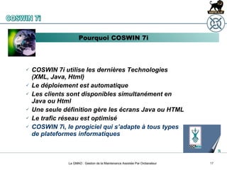 La GMAO : Gestion de la Maintenance Assistée Par Ordianateur COSWIN 7i utilise les dernières Technologies (XML, Java, Html) Le déploiement est automatique Les clients sont disponibles simultanément en Java ou Html Une seule définition gère les écrans Java ou HTML Le trafic réseau est optimisé COSWIN 7 i , le progiciel qui s’adapte à tous types de plateformes informatiques Pourquoi COSWIN 7i COSWIN 7i 
