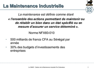 La Maintenance Industrielle La maintenance est définie comme étant  « l'ensemble des actions permettant de maintenir ou de rétablir un bien dans un état spécifié ou en mesure d'assurer un service déterminé ».  Norme NFX60-010 La GMAO : Gestion de la Maintenance Assistée Par Ordianateur 500 milliards de francs CFA au Sénégal par année 30% des budgets d’investissements des entreprises 