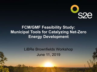 FCM/GMF Feasibility Study:
Municipal Tools for Catalyzing Net-Zero
Energy Development
LiBRe Brownfields Workshop
June 11, 2019
 