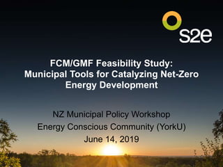 FCM/GMF Feasibility Study:
Municipal Tools for Catalyzing Net-Zero
Energy Development
NZ Municipal Policy Workshop
Energy Conscious Community (YorkU)
June 14, 2019
 
