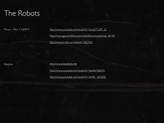 The Robots
Moon - Film // GERTY   http://www.youtube.com/watch?v=twuScTcDP_Q

                       http://www.gavinrothery.com/site/folioview.php?cat_id=45

                       http://www.imdb.com/title/tt1182345/




Keepon                 http://www.beatbots.net

                       http://www.youtube.com/watch?v=ewGk7aKjk7k

                       http://www.youtube.com/watch?v=6VKE_VoXzNI
 
