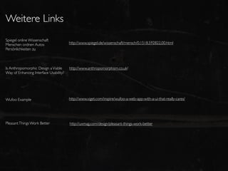Weitere Links
Spiegel online Wissenschaft
Menschen ordnen Autos                   http://www.spiegel.de/wissenschaft/mensch/0,1518,592822,00.html
Persönlichkeiten zu



Is Anthropomorphic Design a Viable      http://www.anthropomorphism.co.uk/
Way of Enhancing Interface Usability?




Wufoo Example                           http://www.viget.com/inspire/wufoo-a-web-app-with-a-ui-that-really-cares/




Pleasant Things Work Better             http://uxmag.com/design/pleasant-things-work-better
 