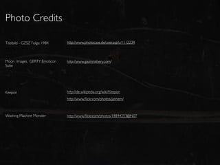 Photo Credits

Titelbild - GZSZ Folge: 1984   http://www.photocase.de/user.asp?u=112234



Moon Images, GERTY Emoticon    http://www.gavinrothery.com/
Suite




Keepon                         http://de.wikipedia.org/wiki/Keepon
                               http://www.ﬂickr.com/photos/jannem/



Washing Machine Monster        http://www.ﬂickr.com/photos/18844253@N07
 