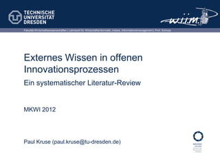 Fakultät Wirtschaftswissenschaften | Lehrstuhl für Wirtschaftsinformatik, insbes. Informationsmanagement | Prof. Schoop




Externes Wissen in offenen
Innovationsprozessen
Ein systematischer Literatur-Review


MKWI 2012




Paul Kruse (paul.kruse@tu-dresden.de)
 