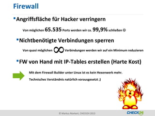 Firewall
 Angriffsfläche für Hacker verringern
   Von möglichen   65.535 Ports werden wir ca. 99,9% schließen 
  Nichtbenötigte Verbindungen sperren
   Von quasi möglichen         Verbindungen werden wir auf ein Minimum reduzieren


  FW von Hand mit IP-Tables erstellen (Harte Kost)
       Mit dem Firewall Builder unter Linux ist es kein Hexenwerk mehr.

       Technisches Verständnis natürlich vorausgesetzt ;)




                           © Markus Markert, CHECK24 2013
 