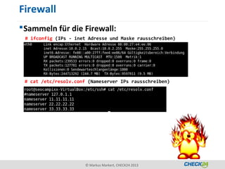 Firewall
 Sammeln für die Firewall:
 # ifconfig (IPs - inet Adresse und Maske rausschreiben)




 # cat /etc/resolv.conf (Nameserver IPs rausschreiben)




                       © Markus Markert, CHECK24 2013
 