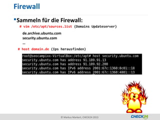 Firewall
 Sammeln für die Firewall:
  # vim /etc/apt/sources.list (Domains Updateserver)
   de.archive.ubuntu.com
   security.ubuntu.com
   …
 # host domain.de (Ips herausfinden)




                       © Markus Markert, CHECK24 2013
 