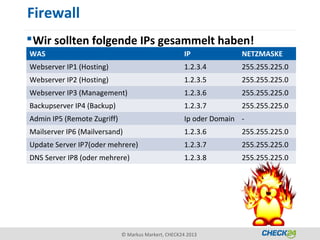 Firewall
 Wir sollten folgende IPs gesammelt haben!
WAS                                                   IP             NETZMASKE
Webserver IP1 (Hosting)                               1.2.3.4        255.255.225.0
Webserver IP2 (Hosting)                               1.2.3.5        255.255.225.0
Webserver IP3 (Management)                            1.2.3.6        255.255.225.0
Backupserver IP4 (Backup)                             1.2.3.7        255.255.225.0
Admin IP5 (Remote Zugriff)                            Ip oder Domain -
Mailserver IP6 (Mailversand)                          1.2.3.6        255.255.225.0
Update Server IP7(oder mehrere)                       1.2.3.7        255.255.225.0
DNS Server IP8 (oder mehrere)                         1.2.3.8        255.255.225.0




                             © Markus Markert, CHECK24 2013
 