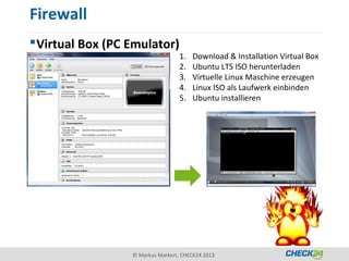 Firewall
 Virtual Box (PC Emulator)
                                   1.   Download & Installation Virtual Box
                                   2.   Ubuntu LTS ISO herunterladen
                                   3.   Virtuelle Linux Maschine erzeugen
                                   4.   Linux ISO als Laufwerk einbinden
                                   5.   Ubuntu installieren




                  © Markus Markert, CHECK24 2013
 