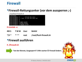 Firewall
 Firewall-Rettungsanker (vor dem aussperren ;-)
   /root/flush-firewall.sh




# crontab –e
#M S       TMW           User   Befehl
*/5 *      ***           root   /root/flush-firewall.sh

 Firewall ausführen
# ./firewall.sh

        Test der Dienste, Ausgesperrt? 5 Min warten  Firewall ändern.




                                © Markus Markert, CHECK24 2013
 
