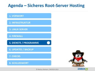 Agenda – Sicheres Root-Server Hosting

1. VORWORT

2. INFRASTRUKTUR

3. LINUX SERVER

4. FIREWALL

5. DIENSTE / PROGRAMME

6. UPDATES / BACKUP

7. CHECKS

8. SCHLUSSWORT

                      © Markus Markert, CHECK24 2013
 